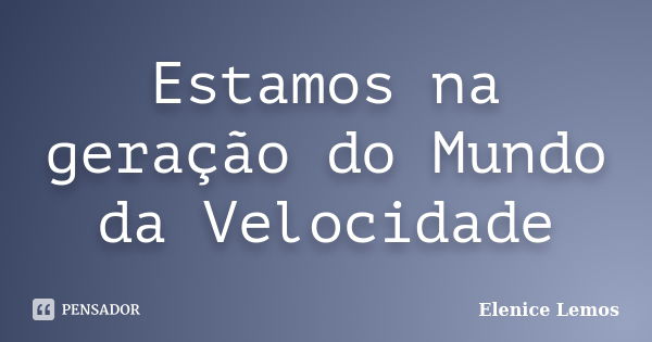 Estamos na geração do Mundo da Velocidade... Frase de Elenice Lemos.