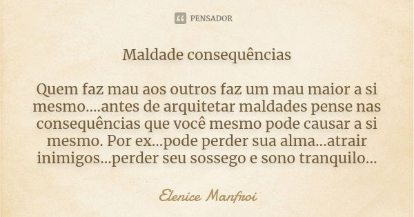 Maldade consequências Quem faz mau aos outros faz um mau maior a si mesmo....antes de arquitetar maldades pense nas consequências que você mesmo pode causar a s... Frase de Elenice manfroi.