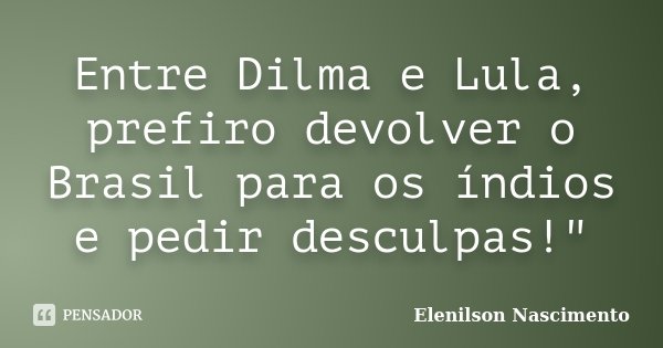 Entre Dilma e Lula, prefiro devolver o Brasil para os índios e pedir desculpas!"... Frase de Elenilson Nascimento.