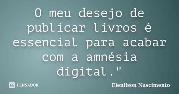 O meu desejo de publicar livros é essencial para acabar com a amnésia digital."... Frase de Elenilson Nascimento.