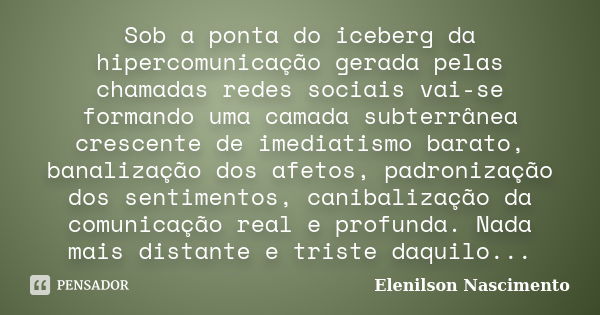 Sob a ponta do iceberg da hipercomunicação gerada pelas chamadas redes sociais vai-se formando uma camada subterrânea crescente de imediatismo barato, banalizaç... Frase de Elenilson Nascimento.