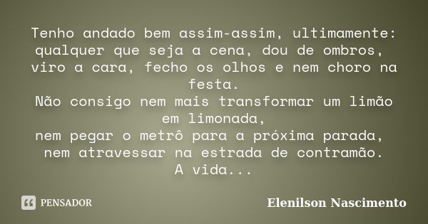 Tenho andado bem assim-assim, ultimamente: qualquer que seja a cena, dou de ombros, viro a cara, fecho os olhos e nem choro na festa. Não consigo nem mais trans... Frase de Elenilson Nascimento.