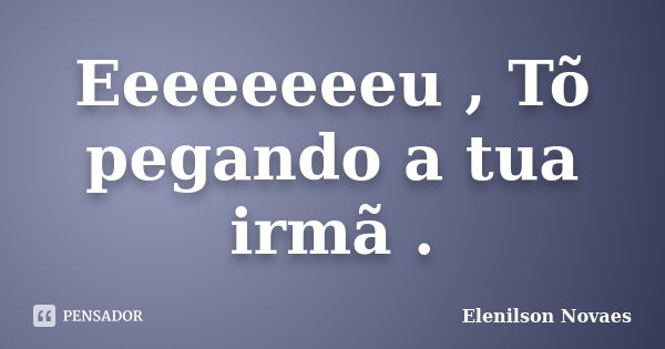 Eeeeeeeeu , Tõ pegando a tua irmã .... Frase de Elenilson Novaes.