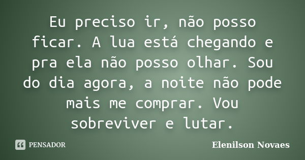 Eu preciso ir, não posso ficar. A lua está chegando e pra ela não posso olhar. Sou do dia agora, a noite não pode mais me comprar. Vou sobreviver e lutar.... Frase de Elenilson Novaes.