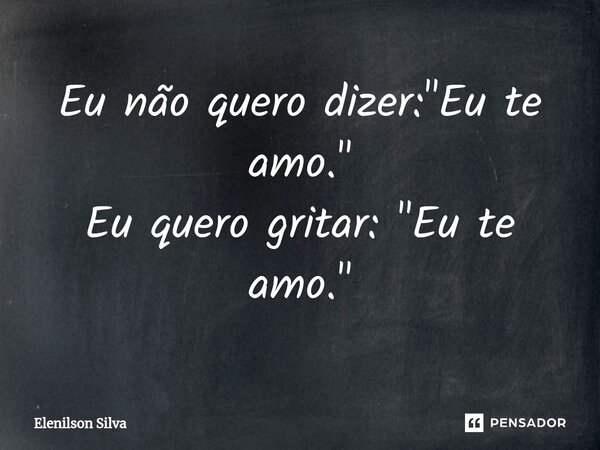 ⁠Eu não quero dizer: "Eu te amo." Eu quero gritar: "Eu te amo."... Frase de Elenilson Silva.