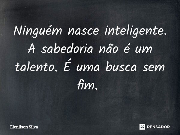 Ninguém nasce inteligente. A sabedoria não é um talento. É uma busca sem fim. ⁠... Frase de Elenilson Silva.