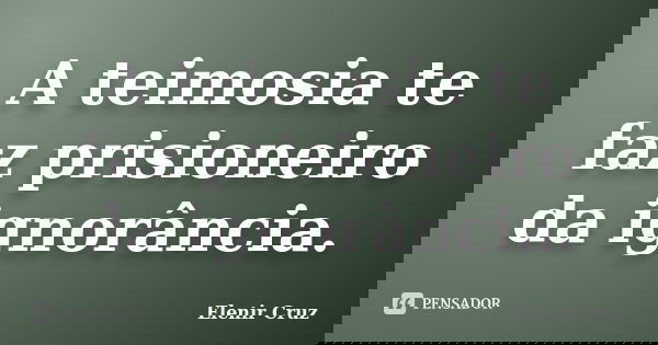 A teimosia te faz prisioneiro da ignorância.... Frase de Elenir Cruz.