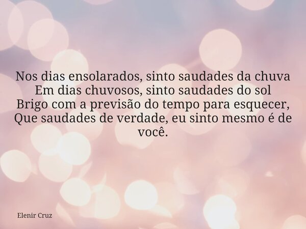 Nos dias ensolarados, sinto saudades da chuva Em dias chuvosos, sinto saudades do sol Brigo com a previsão do tempo para esquecer, Que saudades de verdade, eu s... Frase de Elenir Cruz.