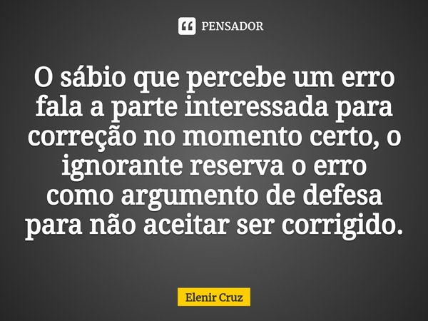 ⁠O sábio que percebe um erro fala a parte interessada para correção no momento certo, o ignorante reserva o erro como argumento de defesa para não aceitar ser c... Frase de Elenir Cruz.