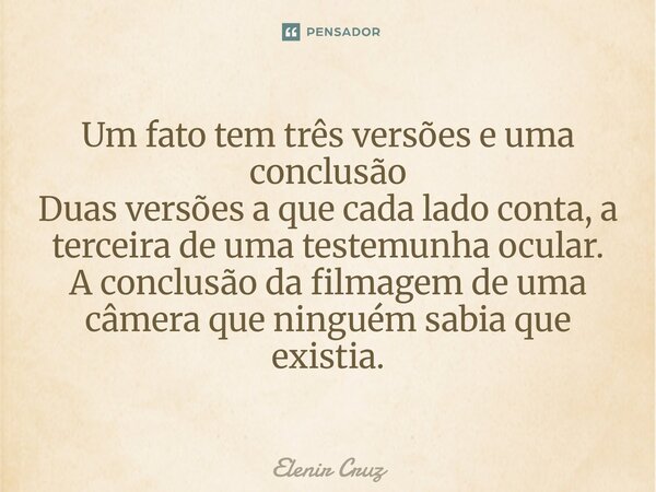 ⁠Um fato tem três versões e uma conclusão Duas versões a que cada lado conta, a terceira de uma testemunha ocular. A conclusão da filmagem de uma câmera que nin... Frase de Elenir Cruz.