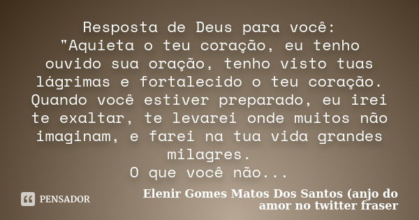 Resposta de Deus para você: "Aquieta o teu coração, eu tenho ouvido sua oração, tenho visto tuas lágrimas e fortalecido o teu coração. Quando você estiver ... Frase de Elenir Gomes Matos Dos Santos (anjo do amor no twitter fraser.