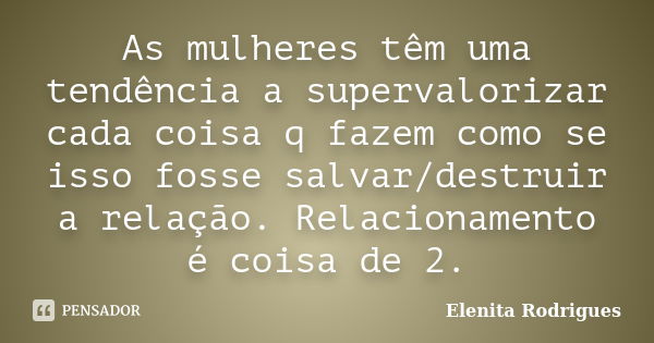 As mulheres têm uma tendência a supervalorizar cada coisa q fazem como se isso fosse salvar/destruir a relação. Relacionamento é coisa de 2.... Frase de Elenita Rodrigues.