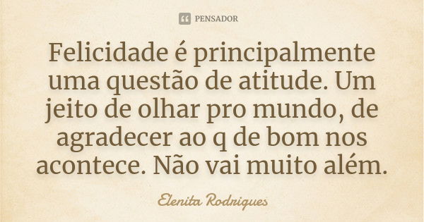 Felicidade é principalmente uma questão de atitude. Um jeito de olhar pro mundo, de agradecer ao q de bom nos acontece. Não vai muito além.... Frase de Elenita Rodrigues.