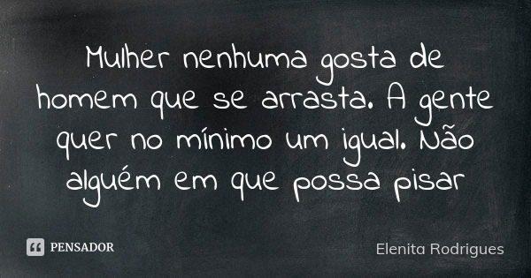 Mulher nenhuma gosta de homem que se arrasta. A gente quer no mínimo um igual. Não alguém em que possa pisar... Frase de Elenita Rodrigues.