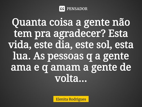 Quanta coisa a gente não tem pra agradecer? Esta vida, este dia, este sol, esta lua. As pessoas q a gente ama e q amam a gente de volta...... Frase de Elenita Rodrigues.