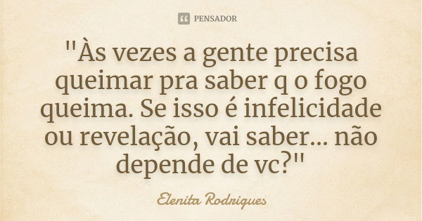 "Às vezes a gente precisa queimar pra saber q o fogo queima. Se isso é infelicidade ou revelação, vai saber... não depende de vc?"... Frase de Elenita Rodrigues.