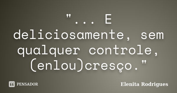 "... E deliciosamente, sem qualquer controle, (enlou)cresço."... Frase de Elenita Rodrigues.