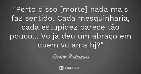 "Perto disso [morte] nada mais faz sentido. Cada mesquinharia, cada estupidez parece tão pouco... Vc já deu um abraço em quem vc ama hj?"... Frase de Elenita Rodrigues.