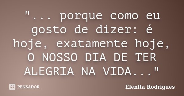 "... porque como eu gosto de dizer: é hoje, exatamente hoje, O NOSSO DIA DE TER ALEGRIA NA VIDA..."... Frase de Elenita Rodrigues.