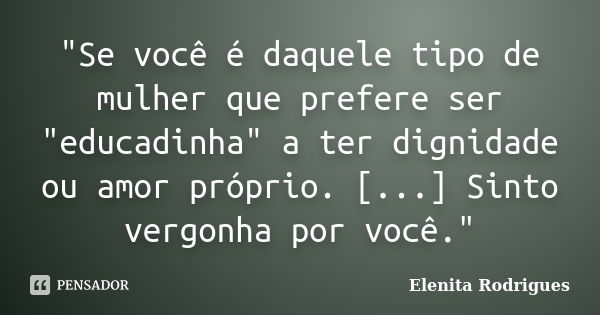 "Se você é daquele tipo de mulher que prefere ser "educadinha" a ter dignidade ou amor próprio. [...] Sinto vergonha por você."... Frase de Elenita Rodrigues.