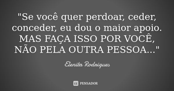 "Se você quer perdoar, ceder, conceder, eu dou o maior apoio. MAS FAÇA ISSO POR VOCÊ, NÃO PELA OUTRA PESSOA..."... Frase de Elenita Rodrigues.