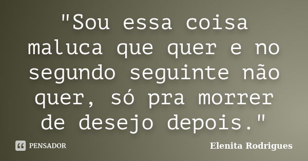 "Sou essa coisa maluca que quer e no segundo seguinte não quer, só pra morrer de desejo depois."... Frase de Elenita Rodrigues.