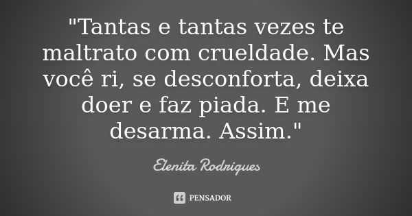 "Tantas e tantas vezes te maltrato com crueldade. Mas você ri, se desconforta, deixa doer e faz piada. E me desarma. Assim."... Frase de Elenita Rodrigues.