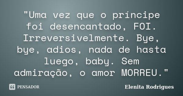 "Uma vez que o príncipe foi desencantado, FOI. Irreversivelmente. Bye, bye, adios, nada de hasta luego, baby. Sem admiração, o amor MORREU."... Frase de Elenita Rodrigues.