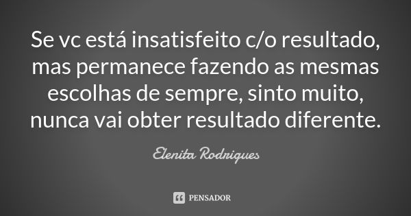 Se vc está insatisfeito c/o resultado, mas permanece fazendo as mesmas escolhas de sempre, sinto muito, nunca vai obter resultado diferente.... Frase de Elenita Rodrigues.