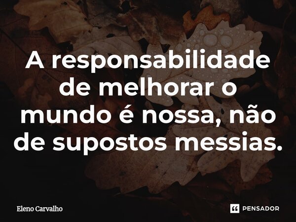 ⁠A responsabilidade de melhorar o mundo é nossa, não de supostos messias.... Frase de Eleno Carvalho.