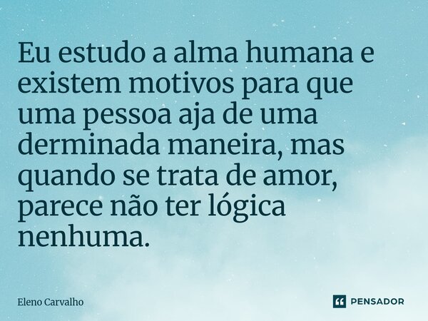 ⁠Eu estudo a alma humana e existem motivos para que uma pessoa aja de uma derminada maneira, mas quando se trata de amor, parece não ter lógica nenhuma.... Frase de Eleno Carvalho.