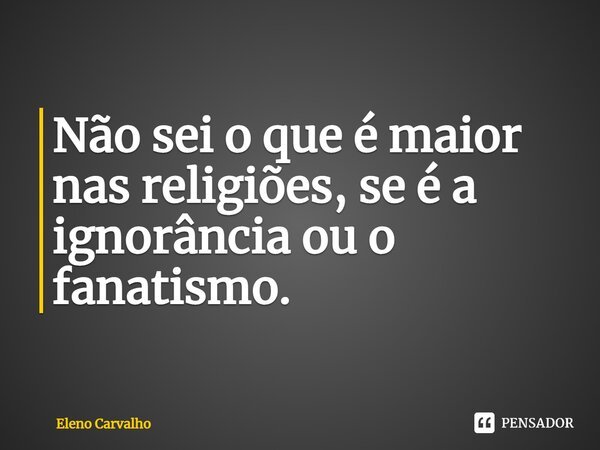 ⁠Não sei o que é maior nas religiões, se é a ignorância ou o fanatismo.... Frase de Eleno Carvalho.