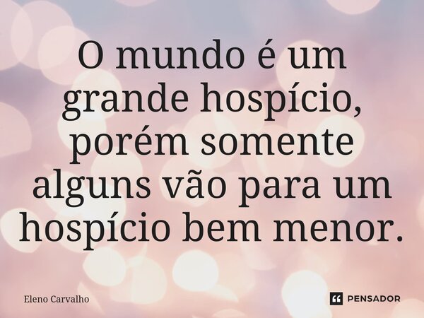 ⁠O mundo é um grande hospício, porém somente alguns vão para um hospício bem menor.... Frase de Eleno Carvalho.
