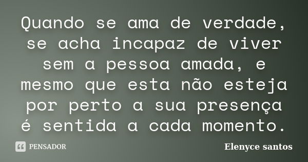 Quando se ama de verdade, se acha incapaz de viver sem a pessoa amada, e mesmo que esta não esteja por perto a sua presença é sentida a cada momento.... Frase de Elenyce santos.