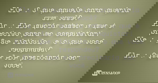 Ele : O que aquele cara queria com você? Ela : Ele queria saber o que é preciso para me conquistar! Ele : Que ridículo, e o que você respondeu? Ela : Que ele pr