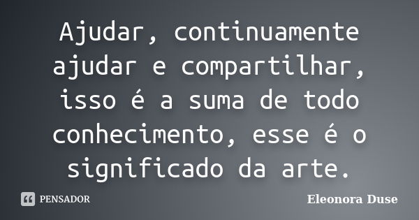 Ajudar, continuamente ajudar e compartilhar, isso é a suma de todo conhecimento, esse é o significado da arte.... Frase de Eleonora Duse.