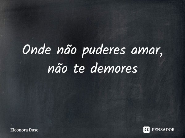 Onde não puderes amar, não te demores.... Frase de Eleonora Duse.