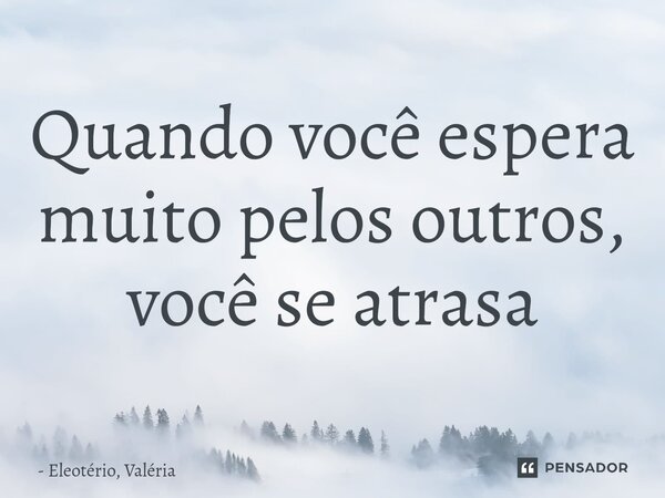 ⁠Quando você espera muito pelos outros, você se atrasa... Frase de Eleotério, Valéria.