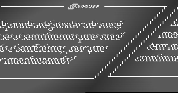 Ele pode até gostar de você, mas se o sentimento que você tem não é suficiente, por que continuar machucando?