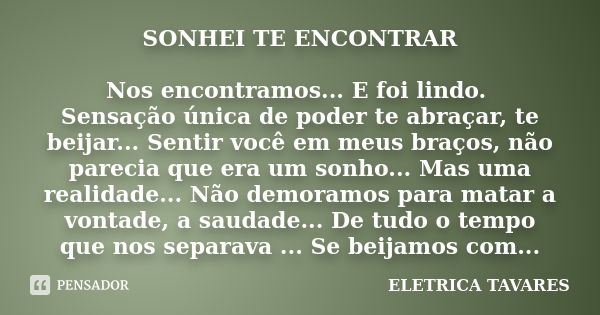 SONHEI TE ENCONTRAR Nos encontramos... E foi lindo. Sensação única de poder te abraçar, te beijar... Sentir você em meus braços, não parecia que era um sonho...... Frase de ELETRICA TAVARES.