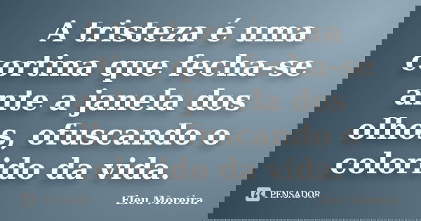 A tristeza é uma cortina que fecha-se ante a janela dos olhos, ofuscando o colorido da vida.... Frase de Eleu Moreira.