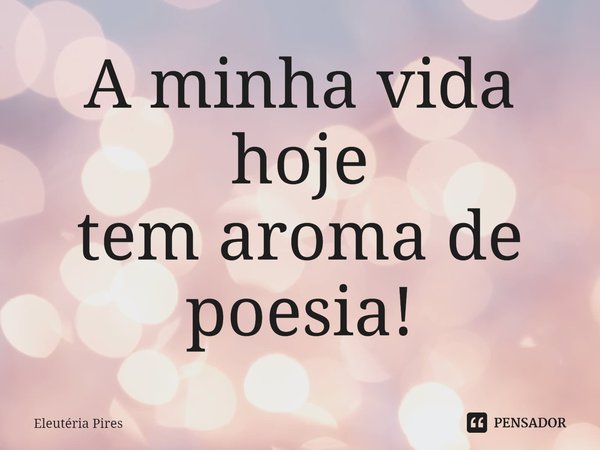 ⁠A minha vida hoje
tem aroma de poesia!... Frase de Eleutéria Pires.