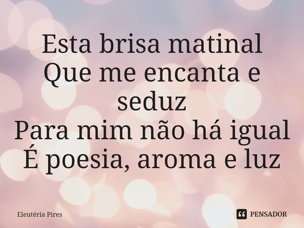 ⁠Esta brisa matinal
Que me encanta e seduz
Para mim não há igual
É poesia, aroma e luz... Frase de Eleutéria Pires.