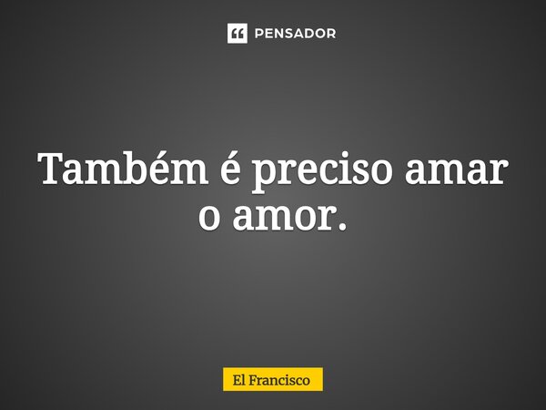 ⁠Também é preciso amar o amor.... Frase de El Francisco.
