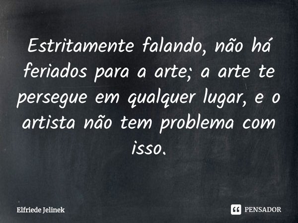 Estritamente falando, não há feriados para a arte; a arte te persegue em qualquer lugar, e o artista não tem problema com isso.... Frase de Elfriede Jelinek.