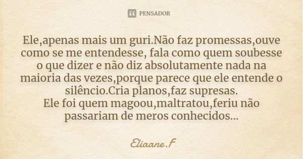 Ele,apenas mais um guri.Não faz promessas,ouve como se me entendesse, fala como quem soubesse o que dizer e não diz absolutamente nada na maioria das vezes,porq... Frase de Eliaane.F.