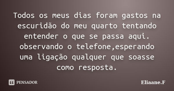 Todos os meus dias foram gastos na escuridão do meu quarto tentando entender o que se passa aqui. observando o telefone,esperando uma ligação qualquer que soass... Frase de Eliaane.F.