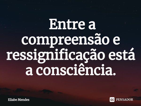 ⁠ Entre a compreensão e ressignificação está a consciência.... Frase de Eliabe Mendes.