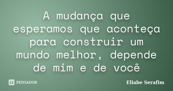 A mudança que esperamos que aconteça para construir um mundo melhor, depende de mim e de você... Frase de Eliabe Serafim.