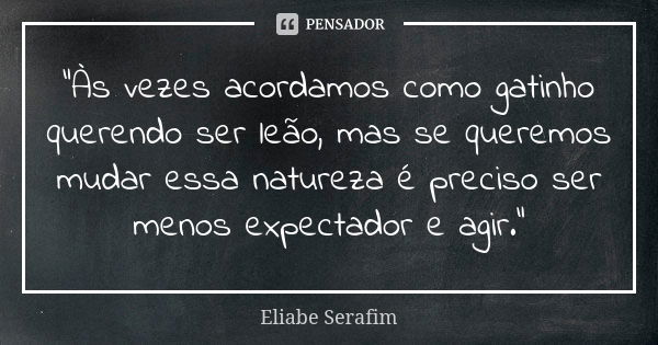 “Às vezes acordamos como gatinho querendo ser leão, mas se queremos mudar essa natureza é preciso ser menos expectador e agir.”... Frase de Eliabe Serafim.